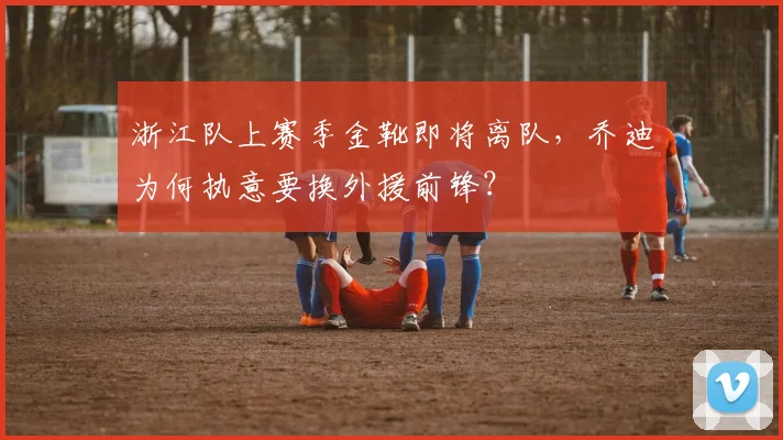 浙江队上赛季金靴即将离队,乔迪为何执意要换外援前锋?