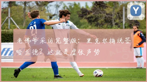 老佛爷采访完整版:里克尔梅说签哈兰德?这就是虚张声势