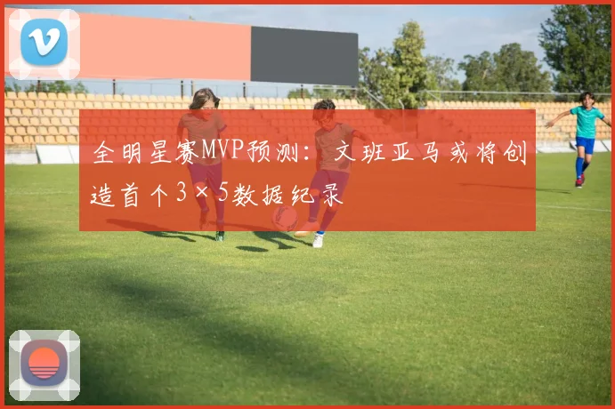 全明星赛MVP预测：文班亚马或将创造首个3×5数据纪录