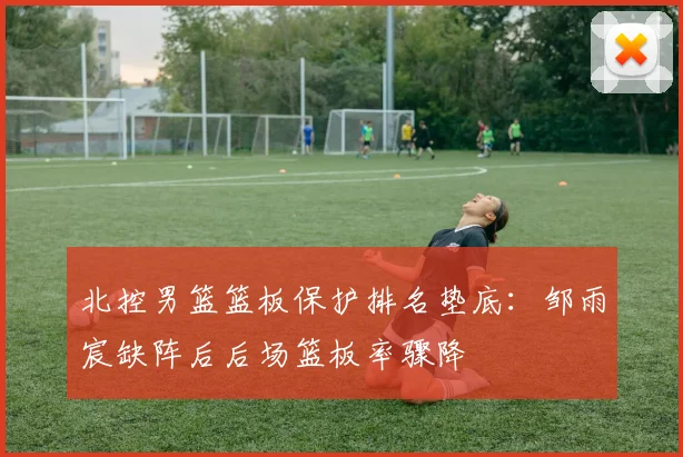 北控男篮篮板保护排名垫底：邹雨宸缺阵后后场篮板率骤降