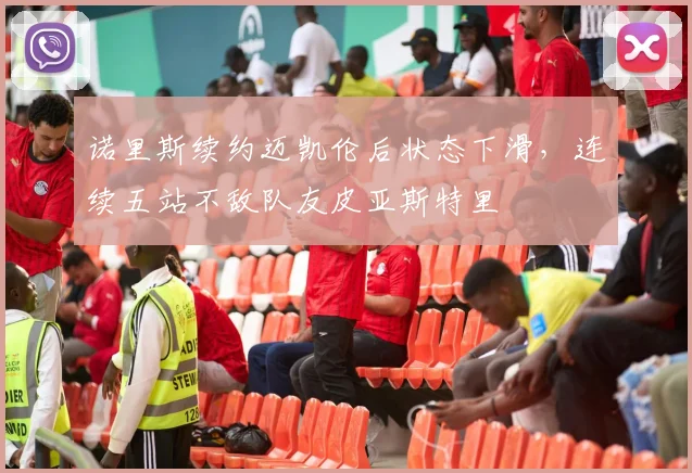 诺里斯续约迈凯伦后状态下滑,连续五站不敌队友皮亚斯特里