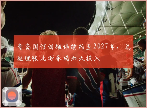 青岛国信刘维伟续约至2027年，总经理张北海承诺加大投入