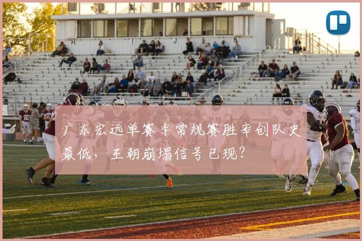 广东宏远单赛季常规赛胜率创队史最低，王朝崩塌信号已现？