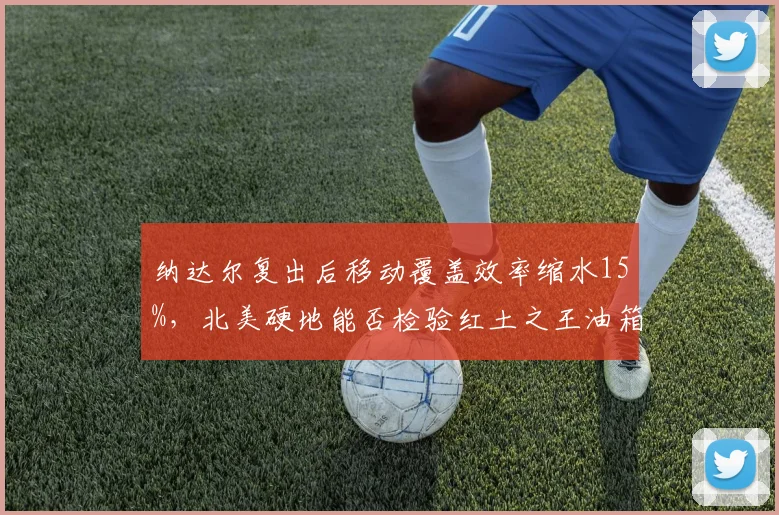 纳达尔复出后移动覆盖效率缩水15%，北美硬地能否检验红土之王油箱容量