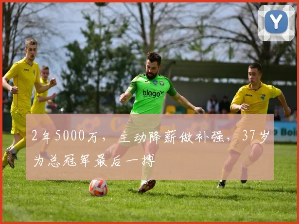 2年5000万，主动降薪做补强，37岁为总冠军最后一搏