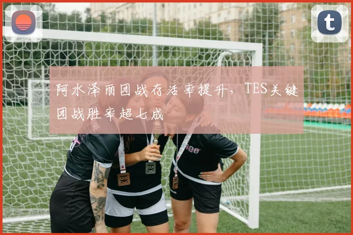 阿水泽丽团战存活率提升，TES关键团战胜率超七成
